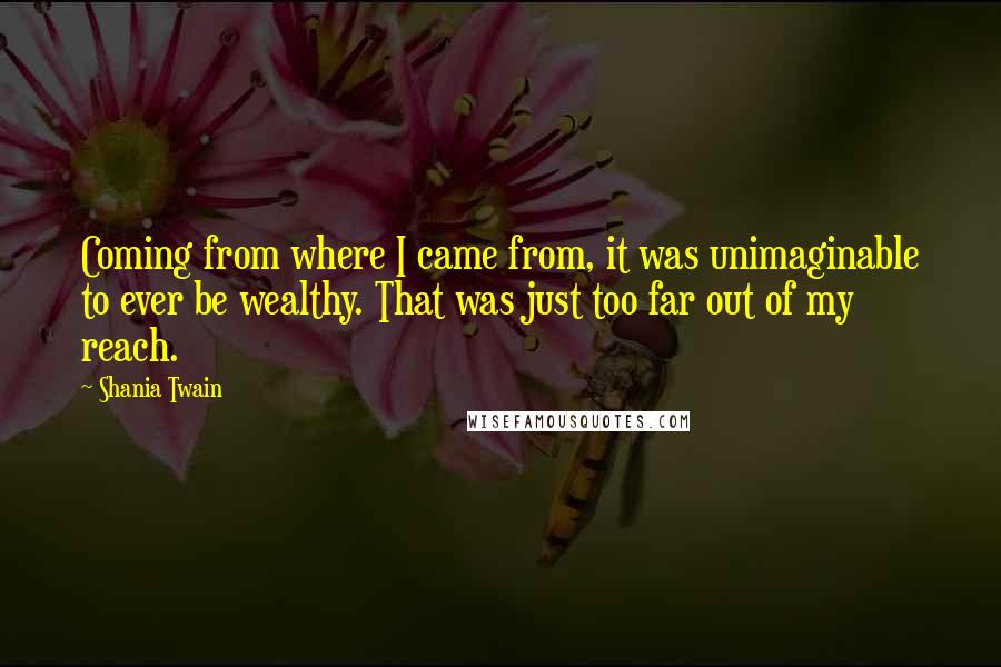 Shania Twain Quotes: Coming from where I came from, it was unimaginable to ever be wealthy. That was just too far out of my reach.