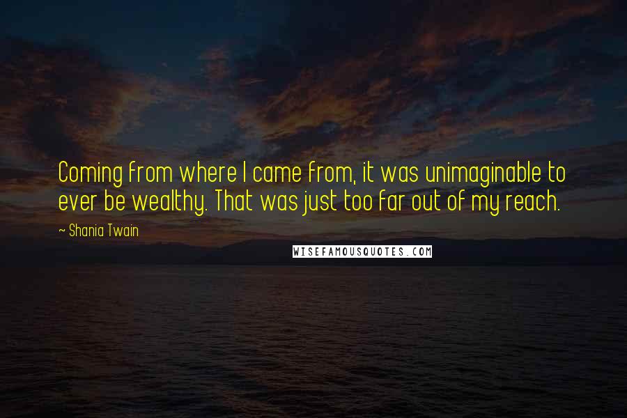 Shania Twain Quotes: Coming from where I came from, it was unimaginable to ever be wealthy. That was just too far out of my reach.