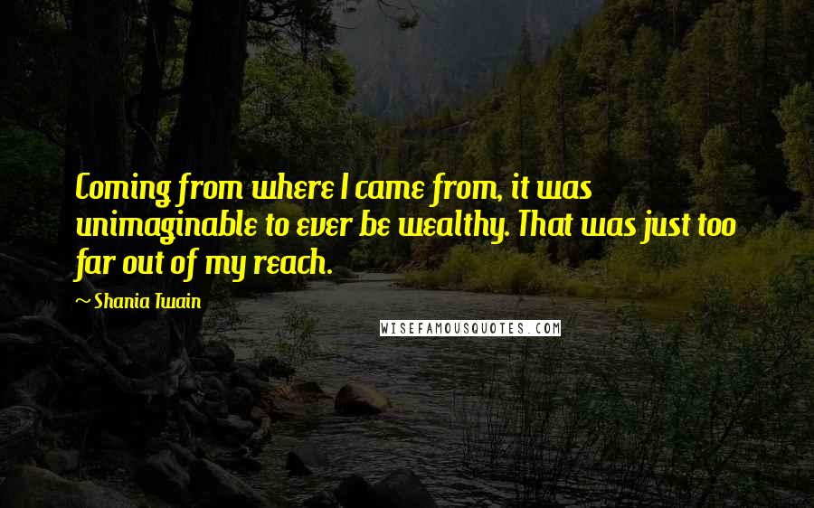 Shania Twain Quotes: Coming from where I came from, it was unimaginable to ever be wealthy. That was just too far out of my reach.