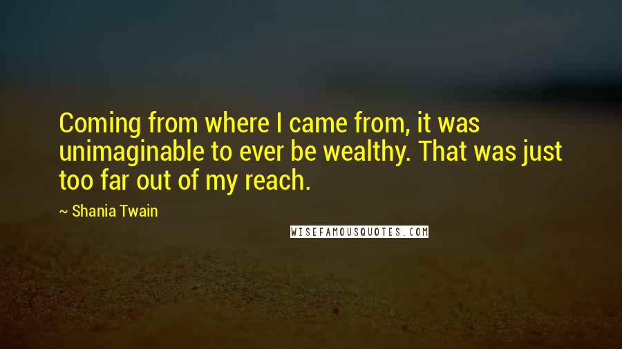 Shania Twain Quotes: Coming from where I came from, it was unimaginable to ever be wealthy. That was just too far out of my reach.