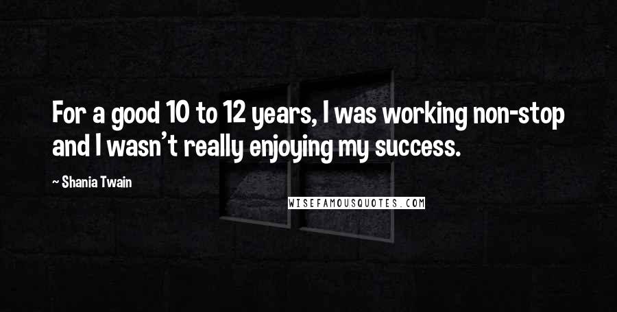 Shania Twain Quotes: For a good 10 to 12 years, I was working non-stop and I wasn't really enjoying my success.