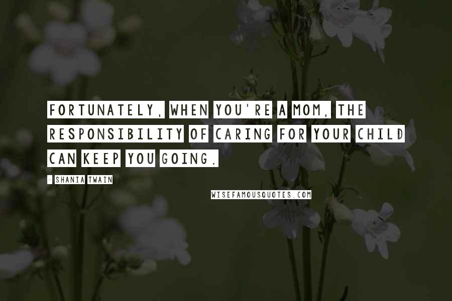 Shania Twain Quotes: Fortunately, when you're a mom, the responsibility of caring for your child can keep you going.