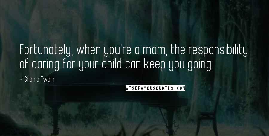 Shania Twain Quotes: Fortunately, when you're a mom, the responsibility of caring for your child can keep you going.