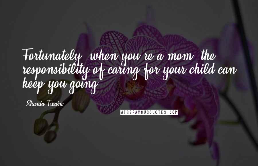 Shania Twain Quotes: Fortunately, when you're a mom, the responsibility of caring for your child can keep you going.