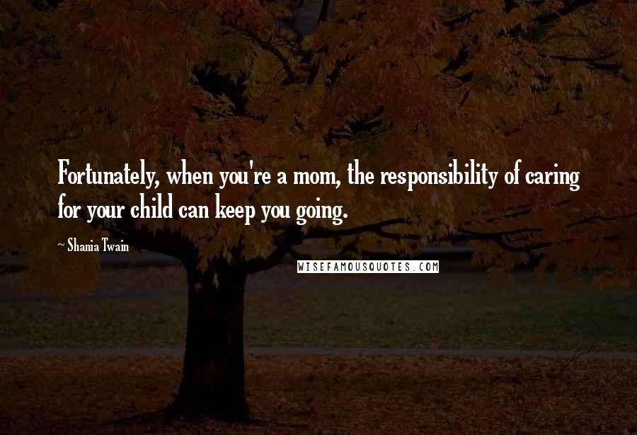 Shania Twain Quotes: Fortunately, when you're a mom, the responsibility of caring for your child can keep you going.