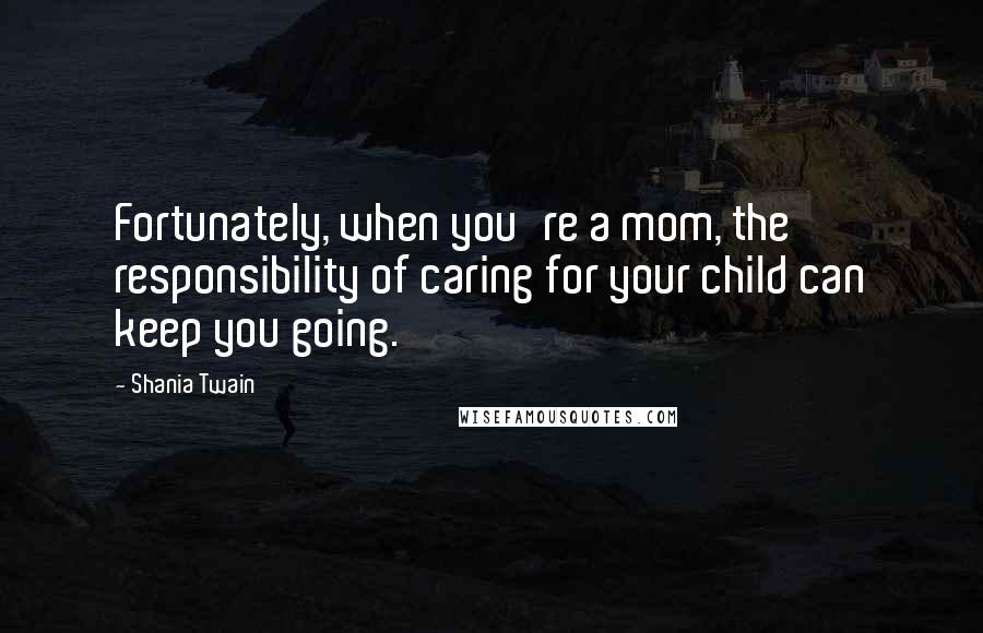 Shania Twain Quotes: Fortunately, when you're a mom, the responsibility of caring for your child can keep you going.