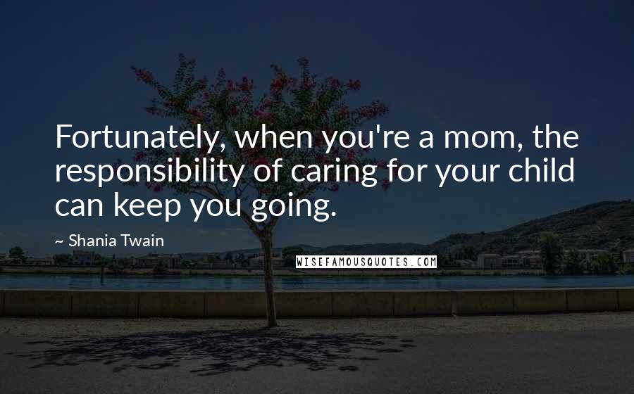Shania Twain Quotes: Fortunately, when you're a mom, the responsibility of caring for your child can keep you going.
