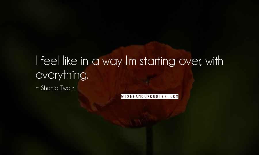 Shania Twain Quotes: I feel like in a way I'm starting over, with everything.