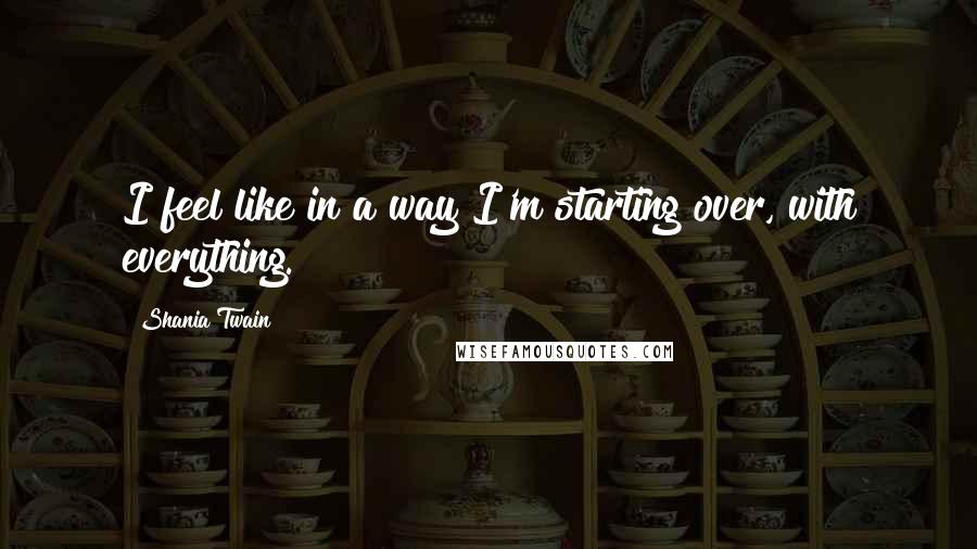 Shania Twain Quotes: I feel like in a way I'm starting over, with everything.