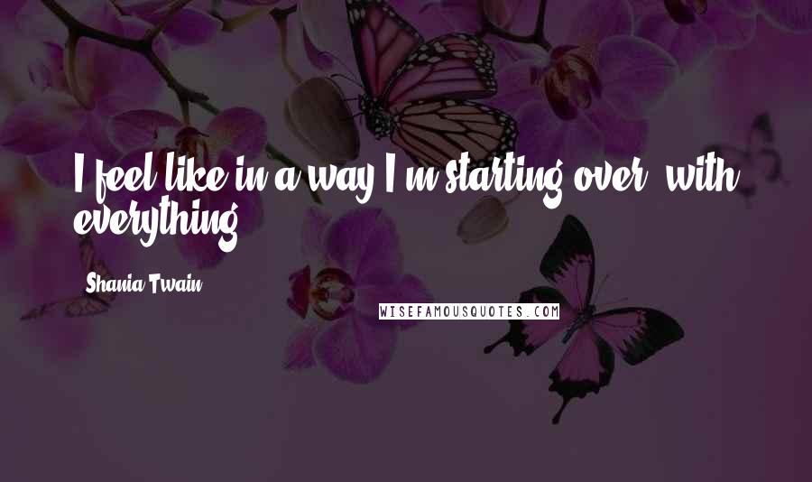 Shania Twain Quotes: I feel like in a way I'm starting over, with everything.