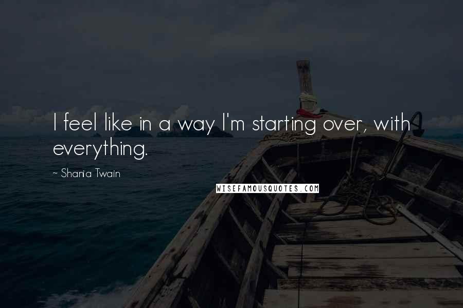 Shania Twain Quotes: I feel like in a way I'm starting over, with everything.