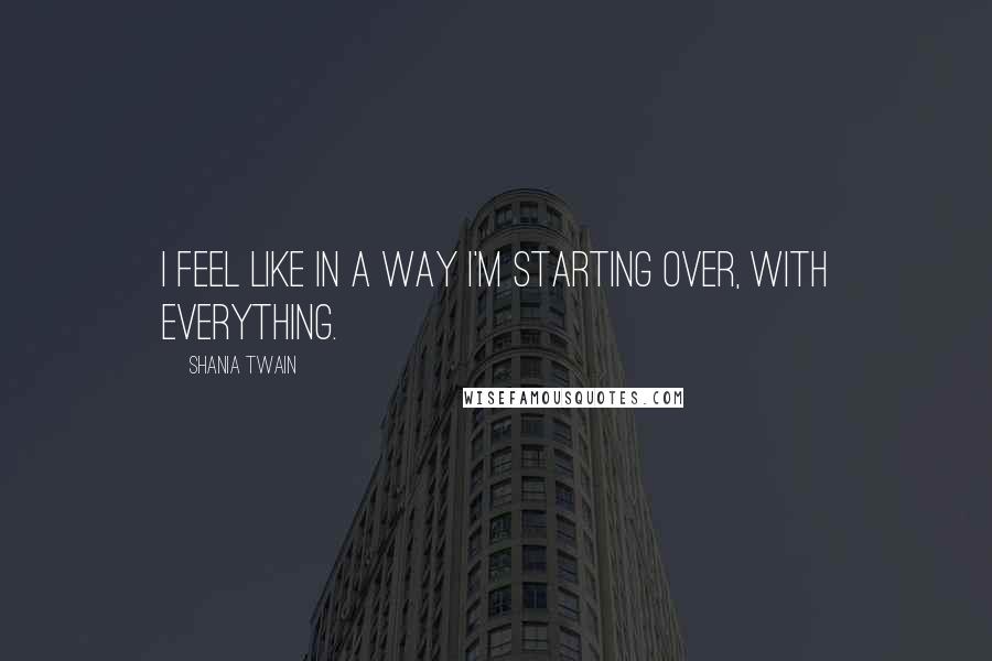 Shania Twain Quotes: I feel like in a way I'm starting over, with everything.