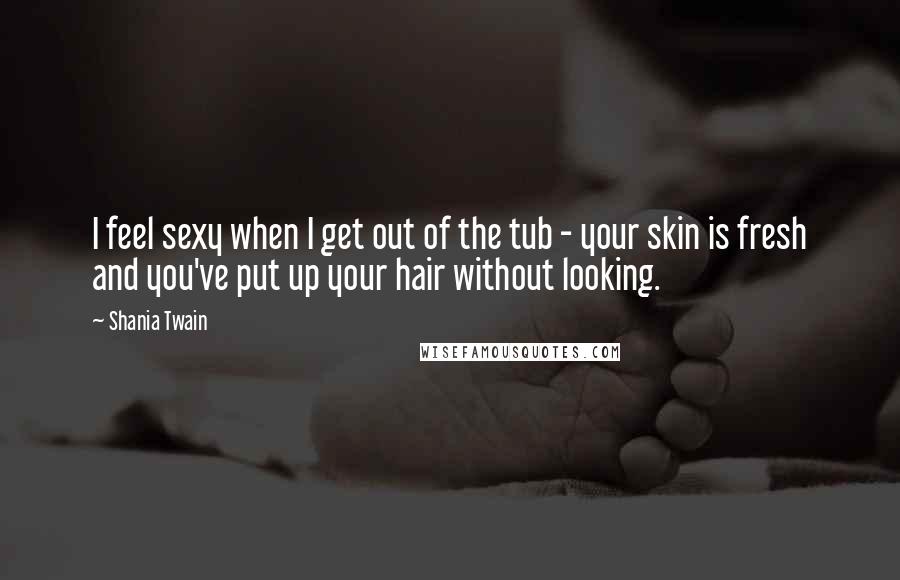 Shania Twain Quotes: I feel sexy when I get out of the tub - your skin is fresh and you've put up your hair without looking.