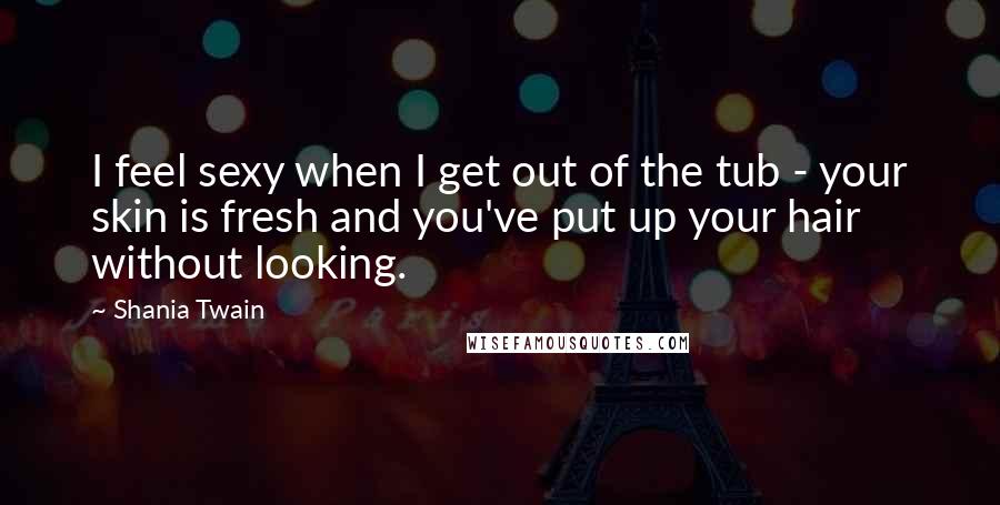 Shania Twain Quotes: I feel sexy when I get out of the tub - your skin is fresh and you've put up your hair without looking.