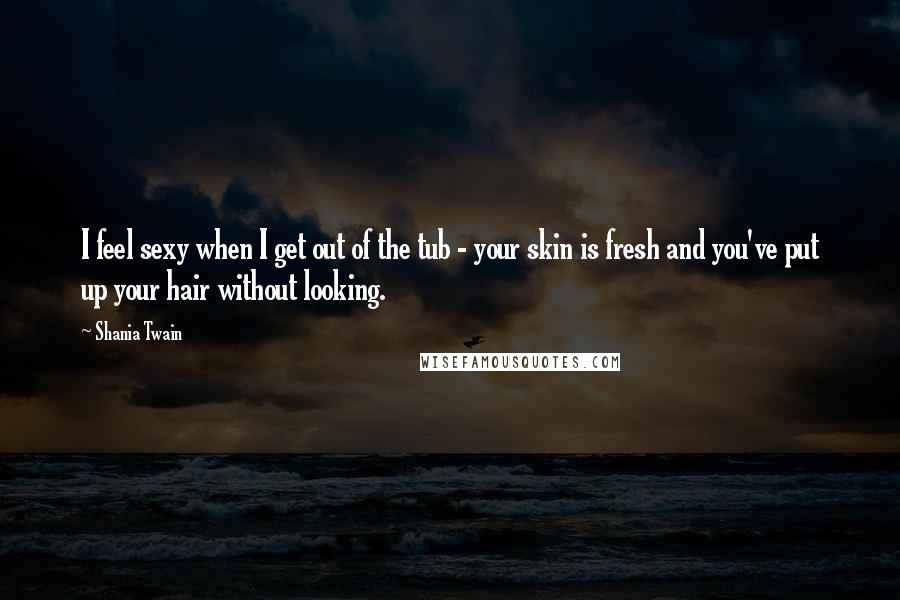 Shania Twain Quotes: I feel sexy when I get out of the tub - your skin is fresh and you've put up your hair without looking.
