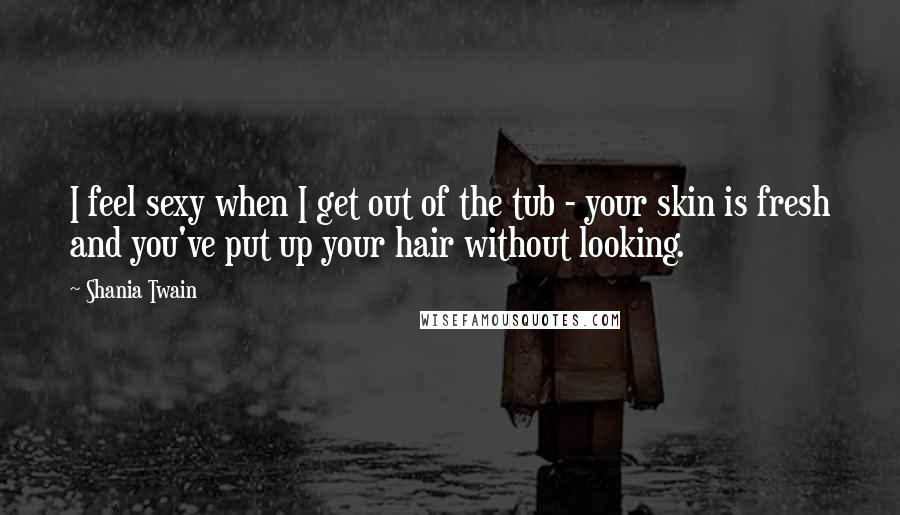 Shania Twain Quotes: I feel sexy when I get out of the tub - your skin is fresh and you've put up your hair without looking.