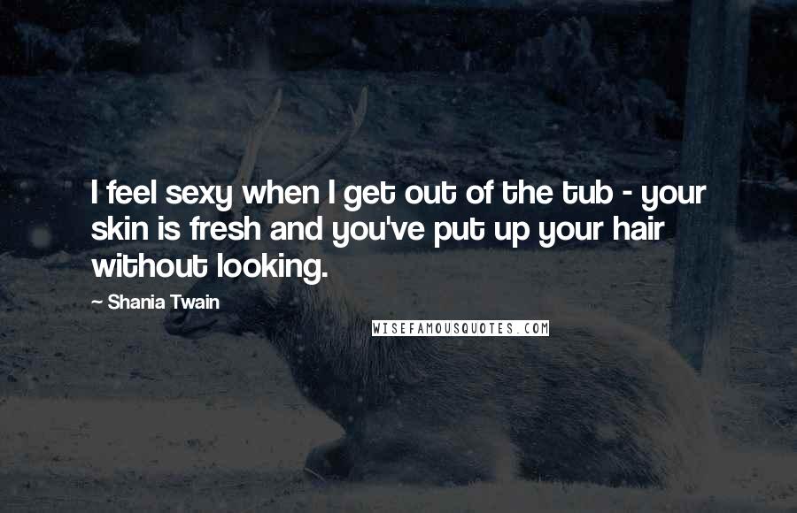 Shania Twain Quotes: I feel sexy when I get out of the tub - your skin is fresh and you've put up your hair without looking.