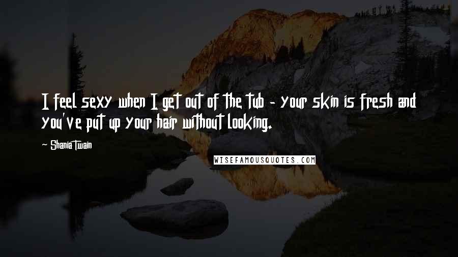 Shania Twain Quotes: I feel sexy when I get out of the tub - your skin is fresh and you've put up your hair without looking.