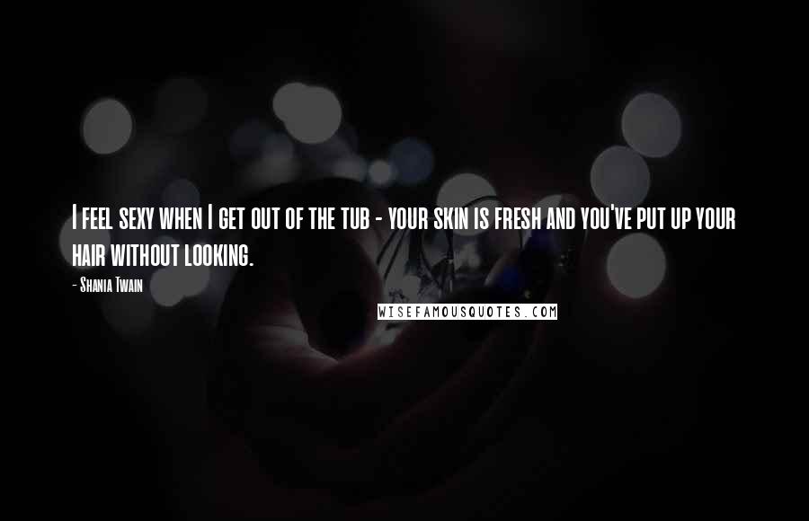 Shania Twain Quotes: I feel sexy when I get out of the tub - your skin is fresh and you've put up your hair without looking.