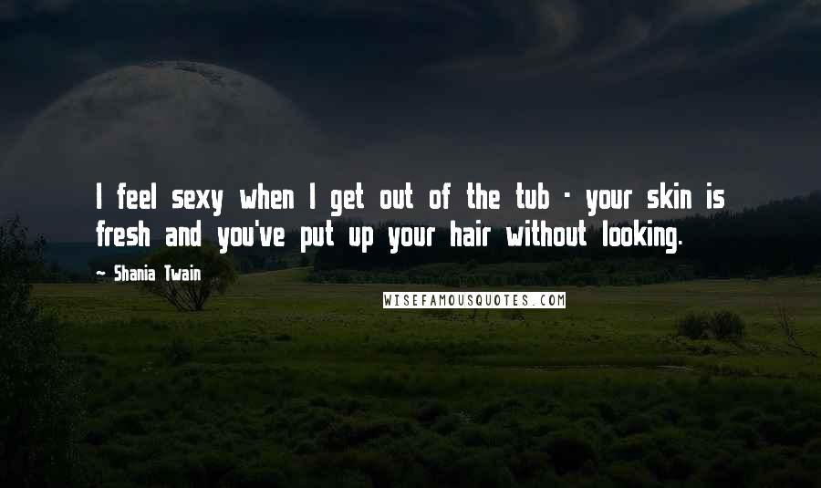 Shania Twain Quotes: I feel sexy when I get out of the tub - your skin is fresh and you've put up your hair without looking.