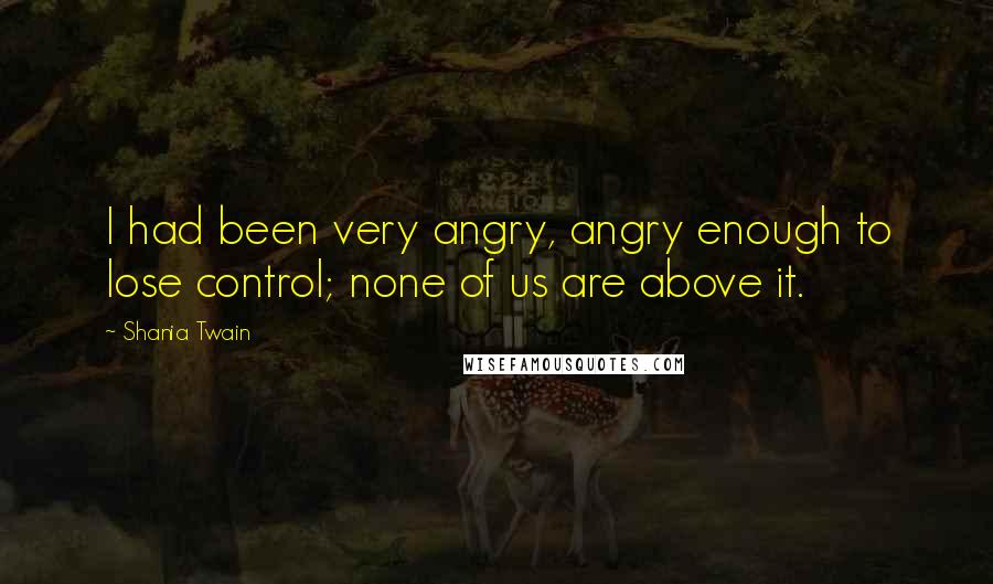 Shania Twain Quotes: I had been very angry, angry enough to lose control; none of us are above it.