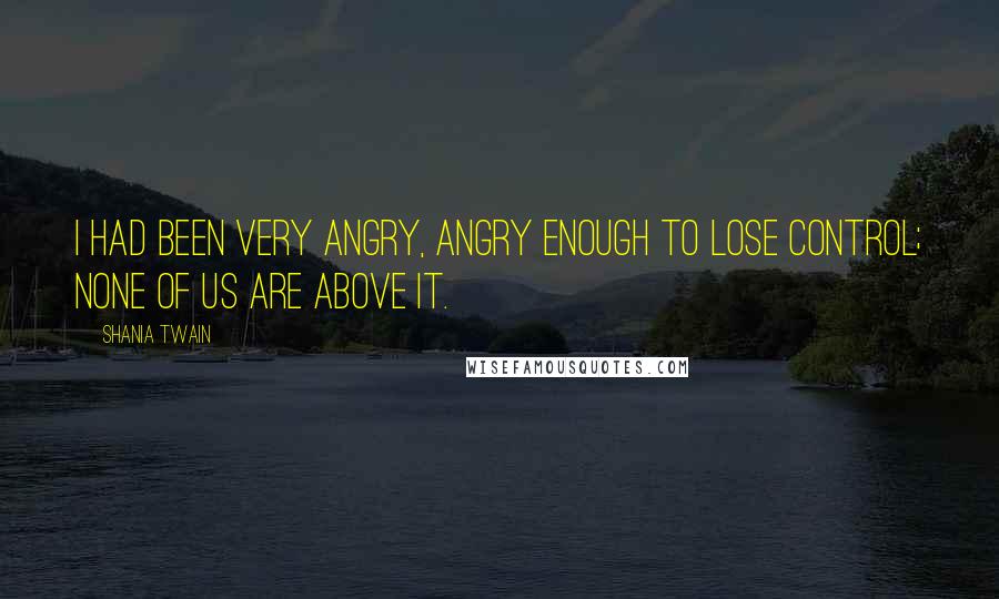 Shania Twain Quotes: I had been very angry, angry enough to lose control; none of us are above it.