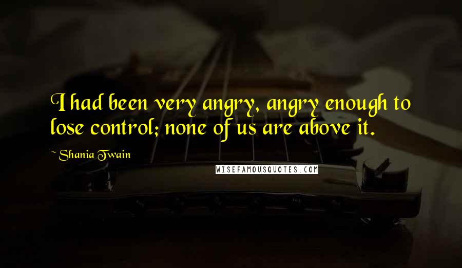 Shania Twain Quotes: I had been very angry, angry enough to lose control; none of us are above it.