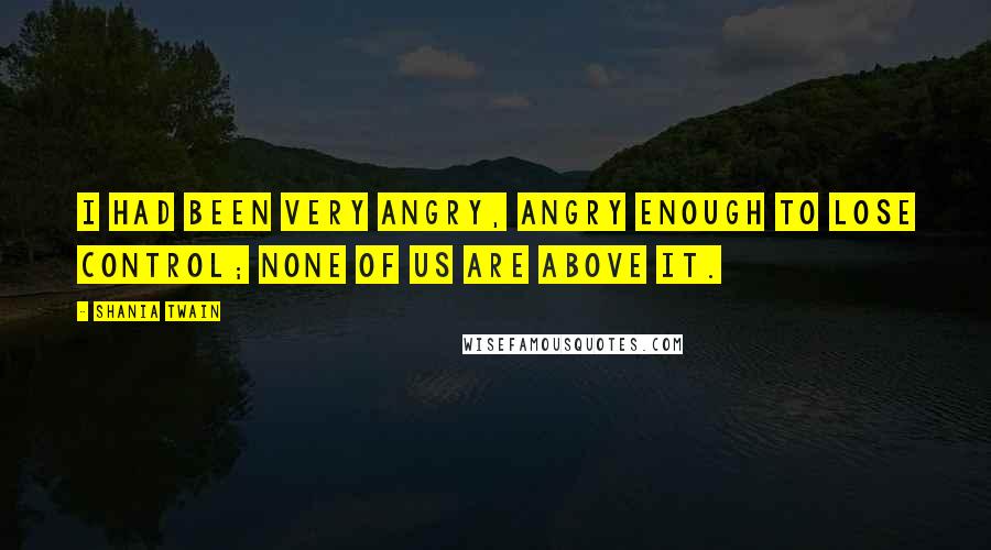 Shania Twain Quotes: I had been very angry, angry enough to lose control; none of us are above it.