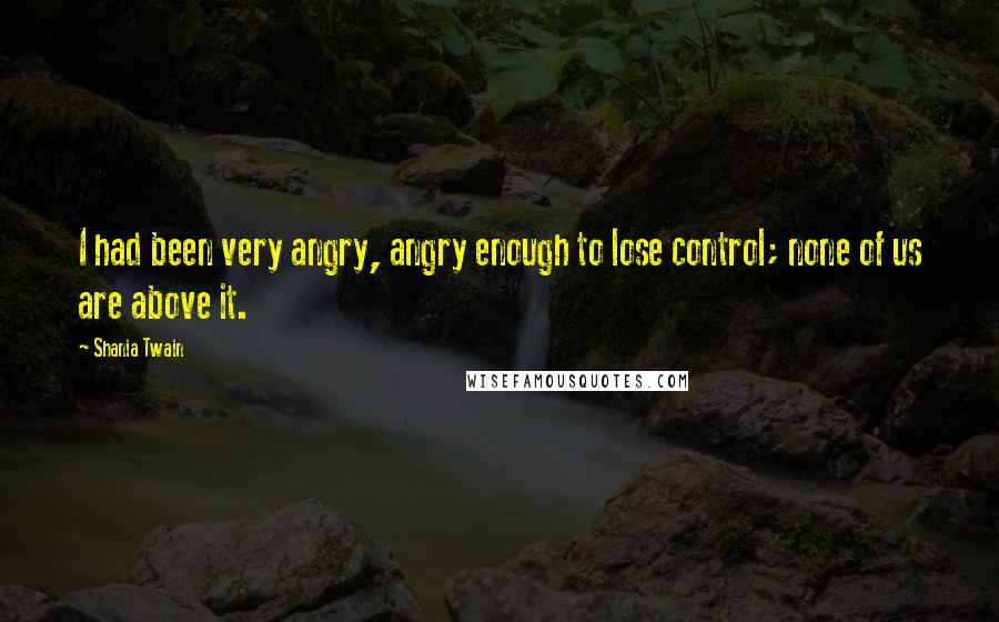 Shania Twain Quotes: I had been very angry, angry enough to lose control; none of us are above it.