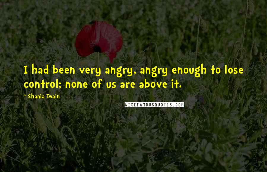 Shania Twain Quotes: I had been very angry, angry enough to lose control; none of us are above it.