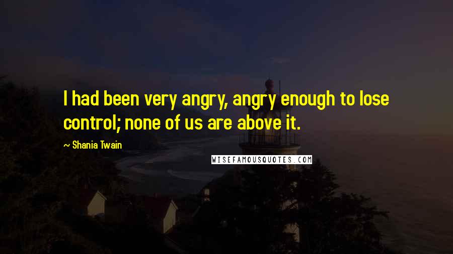 Shania Twain Quotes: I had been very angry, angry enough to lose control; none of us are above it.