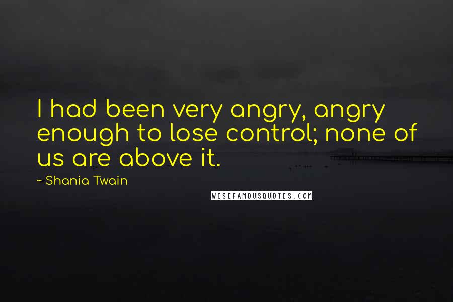 Shania Twain Quotes: I had been very angry, angry enough to lose control; none of us are above it.