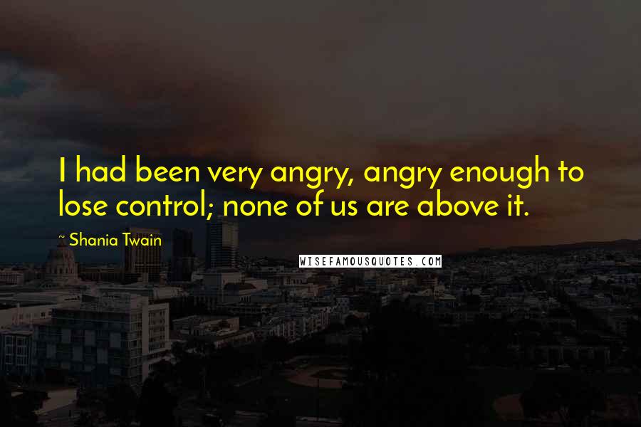 Shania Twain Quotes: I had been very angry, angry enough to lose control; none of us are above it.