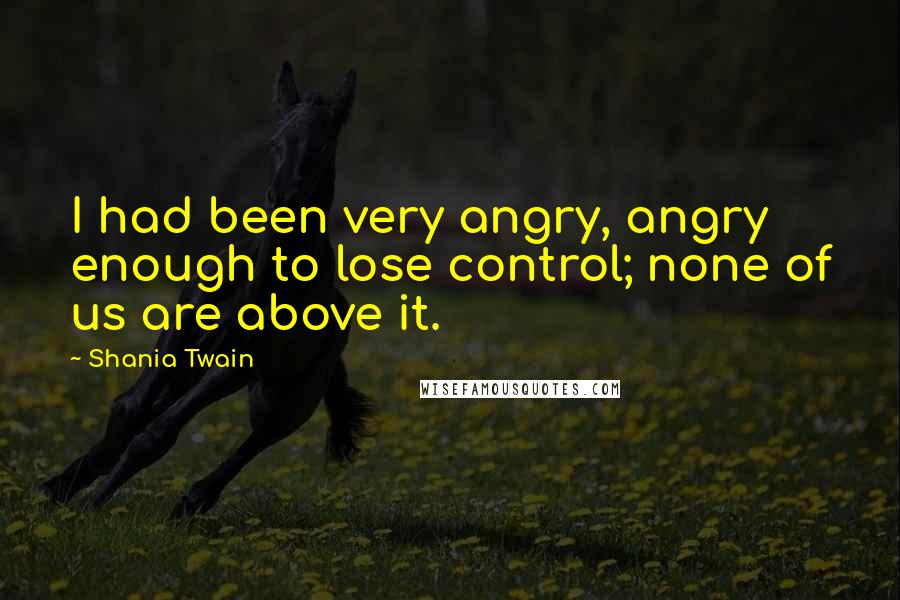 Shania Twain Quotes: I had been very angry, angry enough to lose control; none of us are above it.