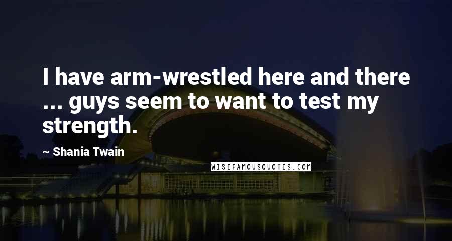 Shania Twain Quotes: I have arm-wrestled here and there ... guys seem to want to test my strength.