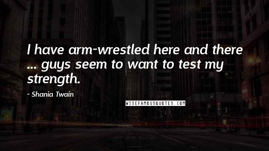 Shania Twain Quotes: I have arm-wrestled here and there ... guys seem to want to test my strength.