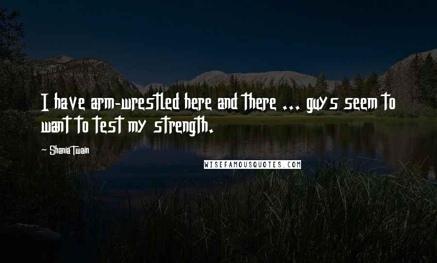 Shania Twain Quotes: I have arm-wrestled here and there ... guys seem to want to test my strength.