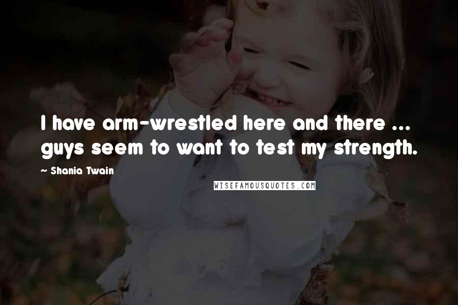 Shania Twain Quotes: I have arm-wrestled here and there ... guys seem to want to test my strength.
