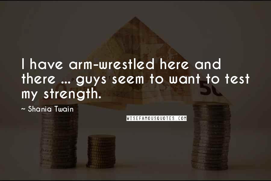 Shania Twain Quotes: I have arm-wrestled here and there ... guys seem to want to test my strength.