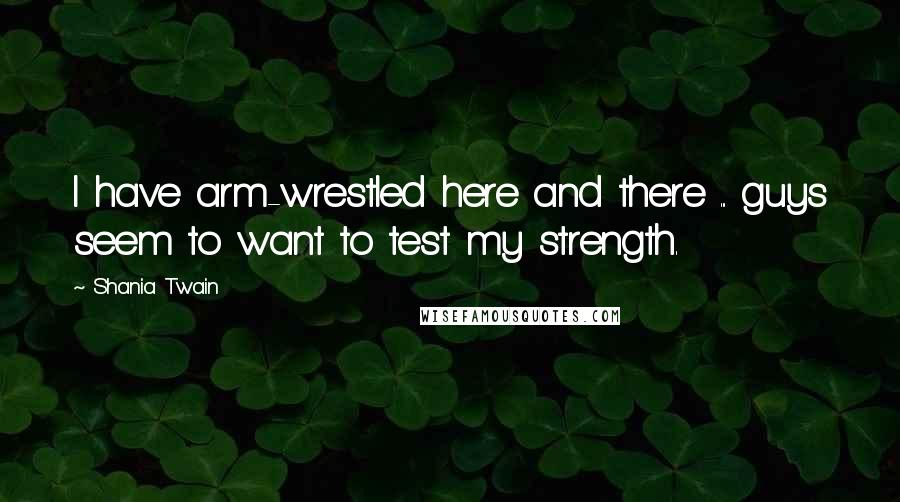 Shania Twain Quotes: I have arm-wrestled here and there ... guys seem to want to test my strength.