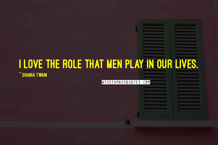 Shania Twain Quotes: I love the role that men play in our lives.