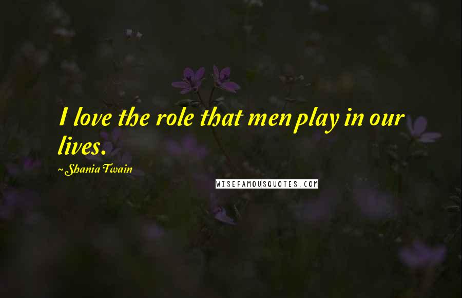 Shania Twain Quotes: I love the role that men play in our lives.