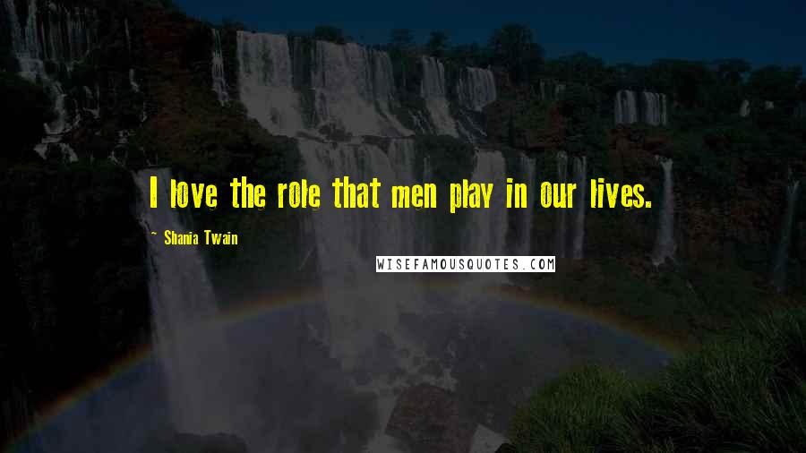 Shania Twain Quotes: I love the role that men play in our lives.