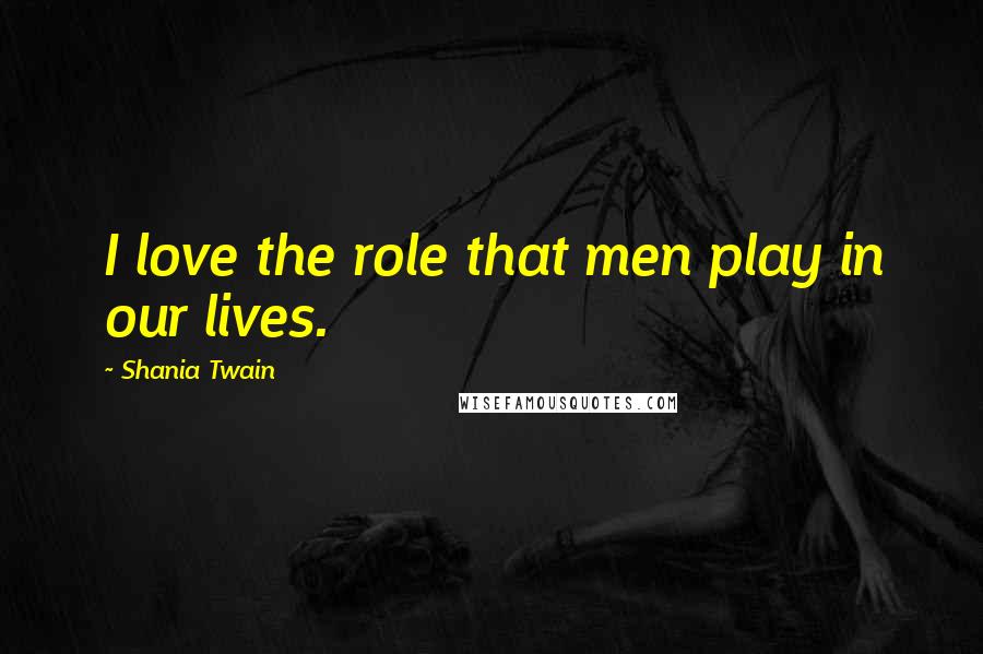 Shania Twain Quotes: I love the role that men play in our lives.