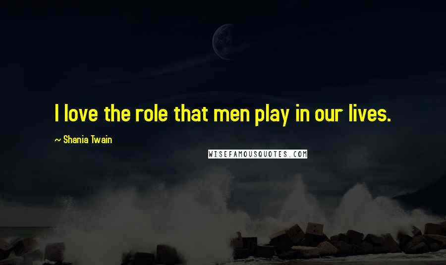 Shania Twain Quotes: I love the role that men play in our lives.
