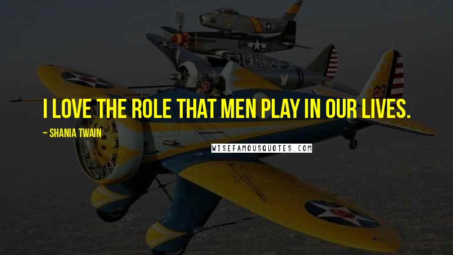 Shania Twain Quotes: I love the role that men play in our lives.
