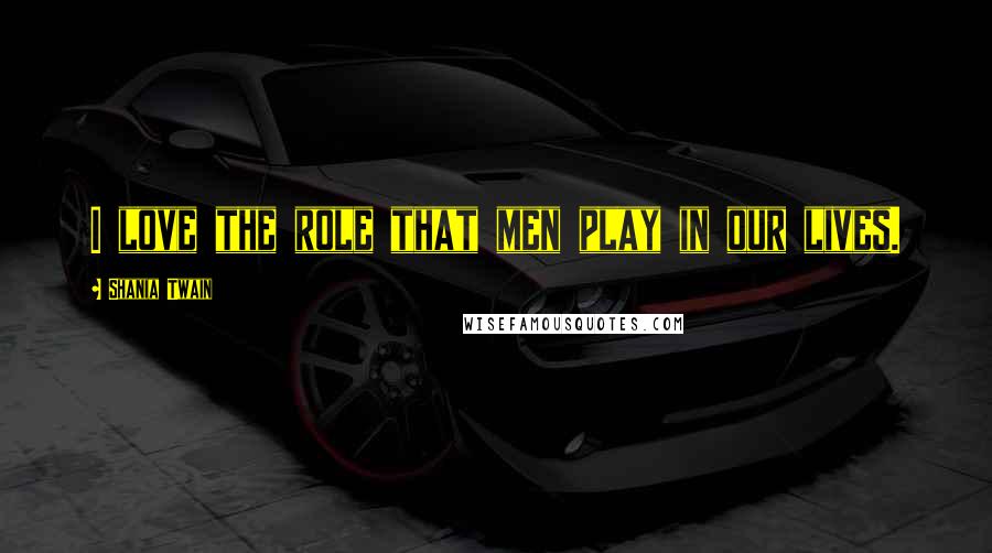 Shania Twain Quotes: I love the role that men play in our lives.