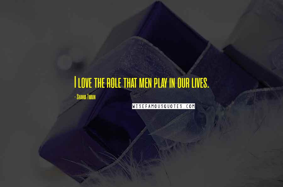 Shania Twain Quotes: I love the role that men play in our lives.
