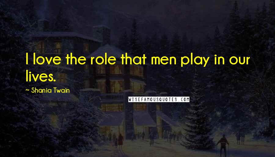 Shania Twain Quotes: I love the role that men play in our lives.