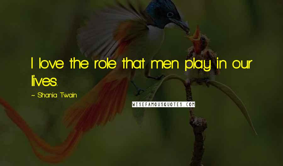 Shania Twain Quotes: I love the role that men play in our lives.